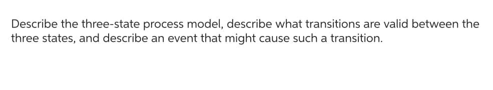 Describe the three-state process model, describe what transitions are valid between the
three states, and describe an event that might cause such a transition.