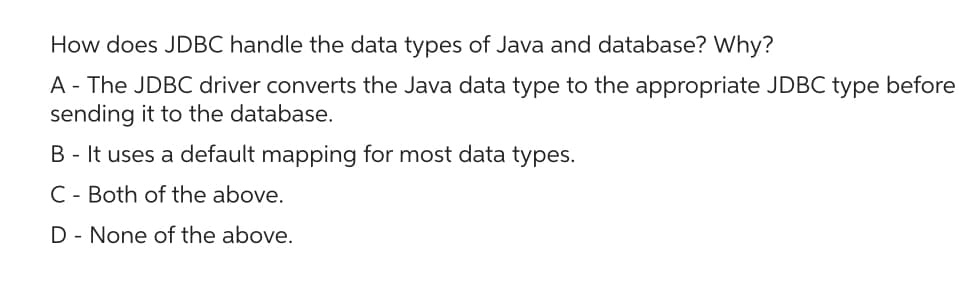 How does JDBC handle the data types of Java and database? Why?
A - The JDBC driver converts the Java data type to the appropriate JDBC type before
sending it to the database.
B - It uses a default mapping for most data types.
C Both of the above.
D- None of the above.