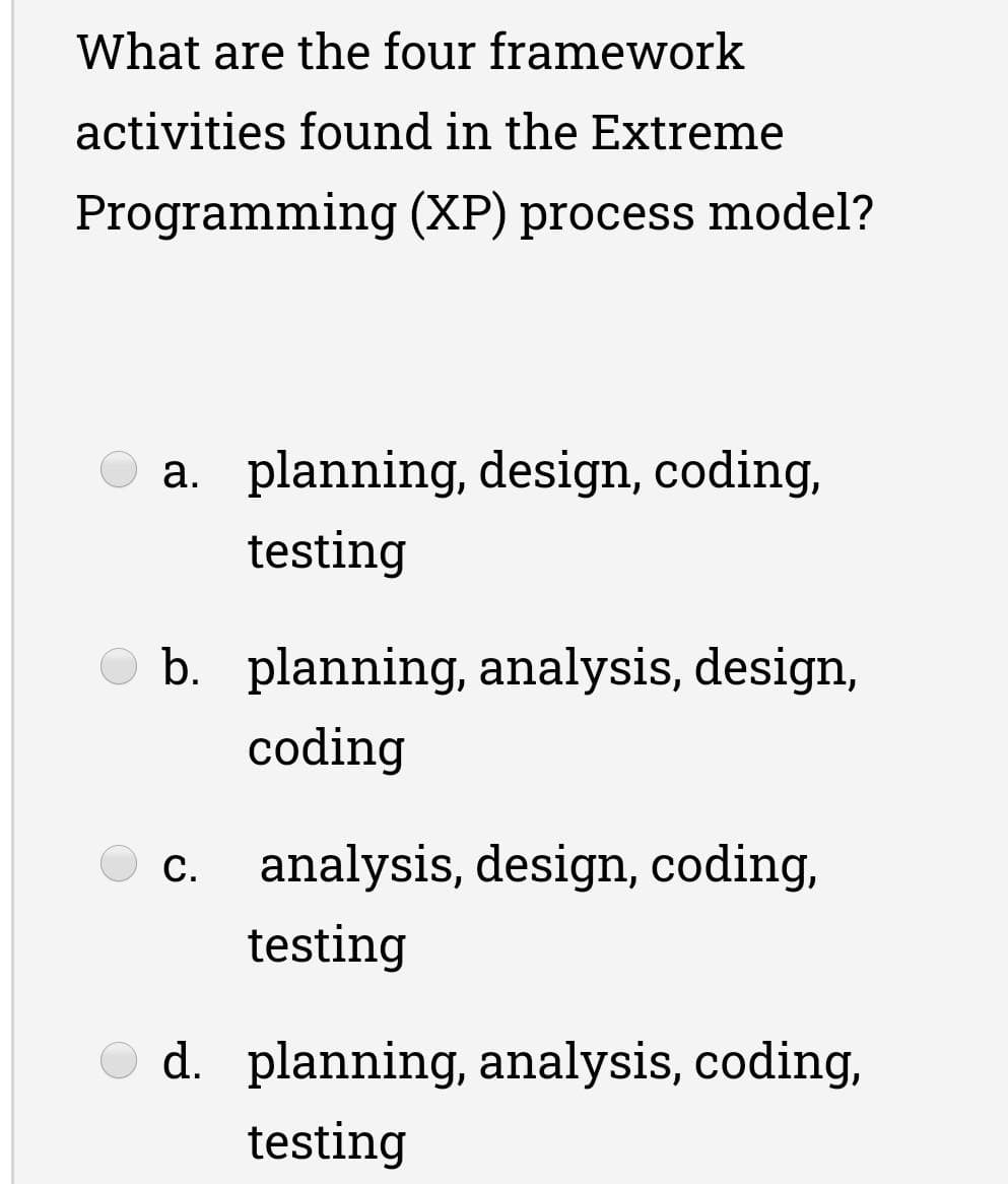 What are the four framework
activities found in the Extreme
Programming (XP) process model?
a. planning, design, coding,
testing
b. planning, analysis, design,
coding
c. analysis, design, coding,
testing
d. planning, analysis, coding,
testing