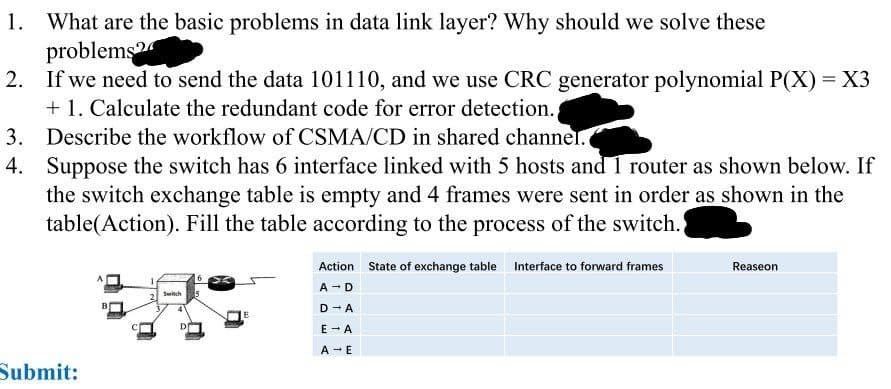 1. What are the basic problems in data link layer? Why should we solve these
problems?
2. If we need to send the data 101110, and we use CRC generator polynomial P(X) = X3
+1. Calculate the redundant code for error detection.
3. Describe the workflow of CSMA/CD in shared channel.
4.
Suppose the switch has 6 interface linked with 5 hosts and 1 router as shown below. If
the switch exchange table is empty and 4 frames were sent in order as shown in the
table(Action). Fill the table according to the process of the switch.
Submit:
Switch
D
Action State of exchange table Interface to forward frames
A - D
D-A
E → A
A → E
Reaseon