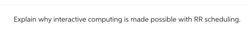 Explain why interactive computing is made possible with RR scheduling.