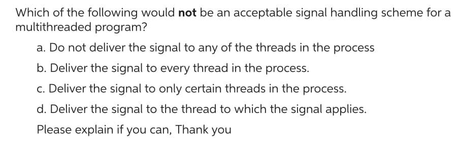 Which of the following would not be an acceptable signal handling scheme for a
multithreaded program?
a. Do not deliver the signal to any of the threads in the process
b. Deliver the signal to every thread in the process.
c. Deliver the signal to only certain threads in the process.
d. Deliver the signal to the thread to which the signal applies.
Please explain if you can, Thank you