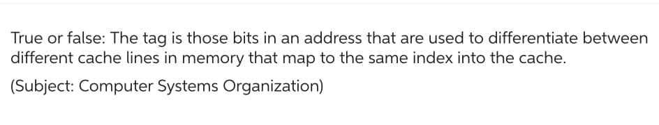 True or false: The tag is those bits in an address that are used to differentiate between
different cache lines in memory that map to the same index into the cache.
(Subject: Computer Systems Organization)