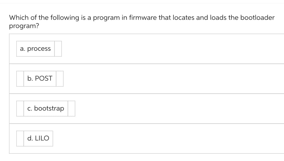 Which of the following is a program in firmware that locates and loads the bootloader
program?
a. process
b. POST
c. bootstrap
d. LILO
D