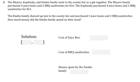 8. The Meyers, Kaplinsky, and Emdin family went to the county fair as a get-together. The Meyers family
purchased 4 juice boxes and 2 BBQ sandwiches for $16. The Kaplinsky purchased 4 juice boxes and 3 BBQ
sandwiches for $21.
The Emdin family showed up late to the county fair and purchased 3 juice boxes and 3 BBQ sandwiches.
How much money did the Emdin family spend on their meal?
Solution:
Cost of Juice Box:
Cost of BBQ sandwiches:
Money spent by the Emdin
family:
