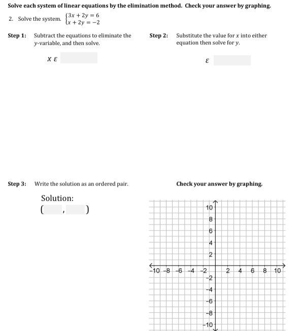 Solve each system of linear equations by the elimination method. Check your answer by graphing.
(3x + 2y = 6
lx + 2y = -2
2. Solve the system.
Step 1: Subtract the equations to eliminate the
y-variable, and then solve.
Step 2: Substitute the value for x into either
equation then solve for y.
Step 3: Write the solution as an ordered pair.
Check your answer by graphing.
Solution:
10
8.
6
4
10 -8
-6 -4 -2
2
4
10
-2
-4
-6
-8
-10
