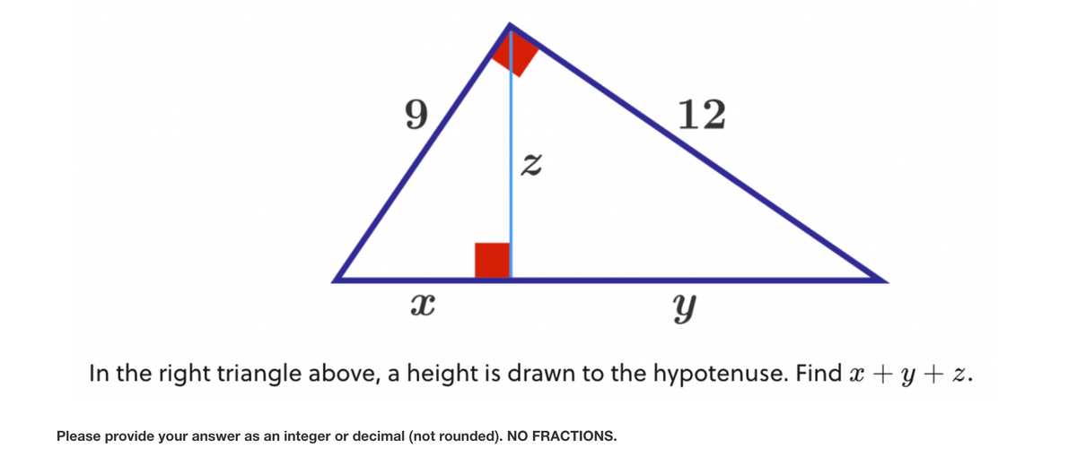 9
x
Z
12
Please provide your answer as an integer or decimal (not rounded). NO FRACTIONS.
Y
In the right triangle above, a height is drawn to the hypotenuse. Find x + y + z.