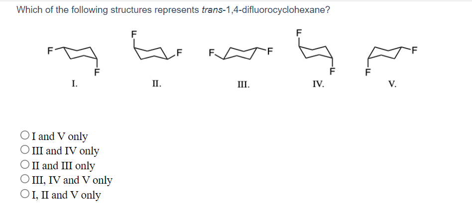 Which of the following structures represents trans-1,4-difluorocyclohexane?
F
F
F
III.
IV.
V.
I.
II.
OI and V only
O III and IV only
O II and III only
O II, IV and V only
OI, II and V only
