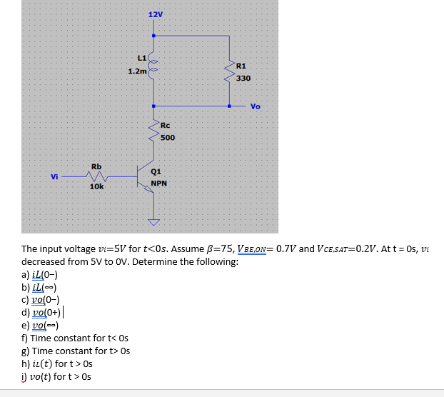 12V
L1
R1
1.2m
330
Vo
Rc
500
Rb
Q1
Vi
NPN
10k
The input voltage vi=5V for t<0s. Assume B=75, VBE,ON= 0.7V and VcE,SAT=0.2V. At t = 0s, vi
decreased from 5V to OV. Determine the following:
a) iL(0-)
b) iL(--)
c) vo(0-)
d) vo(0+)|
e) vo(--)
f) Time constant for t< Os
g) Time constant for t> Os
h) iL(t) for t> Os
i) vo(t) for t> Os
