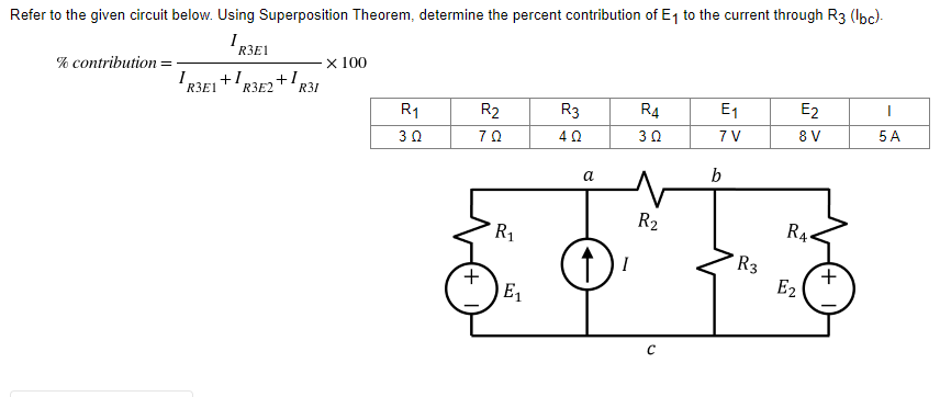 Refer to the given circuit below. Using Superposition Theorem, determine the percent contribution of E₁ to the current through R3 (lbc)-
1 R3E1
% contribution = -
x 100
R3E2 + 1
R1
R2
R3
R4
E₁
E2
I
3 Ω
70
4 Ω
3 Ω
7 V
8 V
5 A
I
R3E1
+1
R31
+
R₁
E₁
a
↑
R₂
C
b
R3
R4
E₂
+