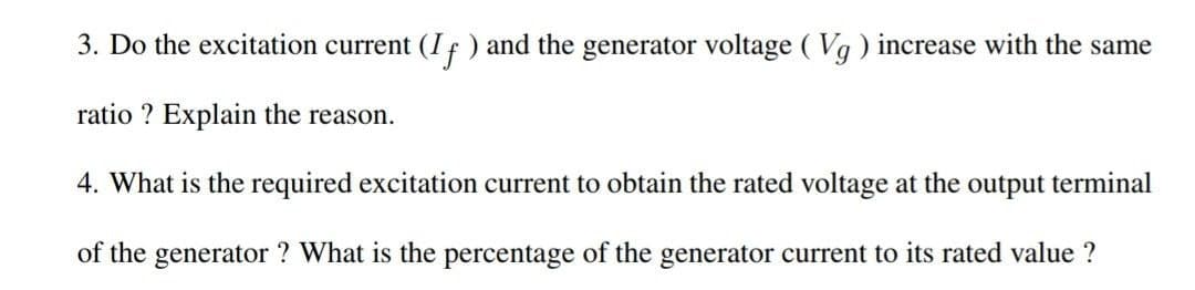 3. Do the excitation current (If) and the generator voltage (Vq) increase with the same
ratio ? Explain the reason.
4. What is the required excitation current to obtain the rated voltage at the output terminal
of the generator ? What is the percentage of the generator current to its rated value ?
