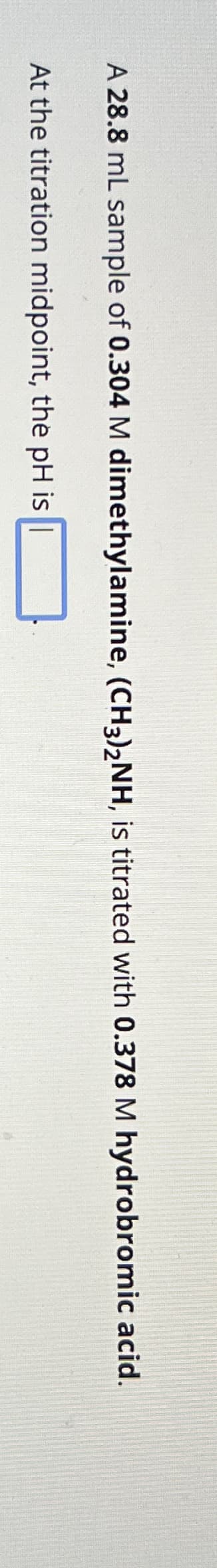 A 28.8 mL sample of 0.304 M dimethylamine, (CH3)2NH, is titrated with 0.378 M hydrobromic acid.
At the titration midpoint, the pH is |