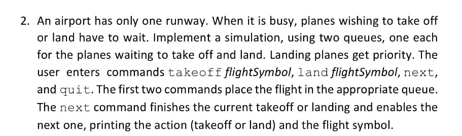 2. An airport has only one runway. When it is busy, planes wishing to take off
or land have to wait. Implement a simulation, using two queues, one each
for the planes waiting to take off and land. Landing planes get priority. The
user enters commands takeoffflightSymbol, land flightSymbol, next,
and quit. The first two commands place the flight in the appropriate queue.
The next command finishes the current takeoff or landing and enables the
next one, printing the action (takeoff or land) and the flight symbol.
