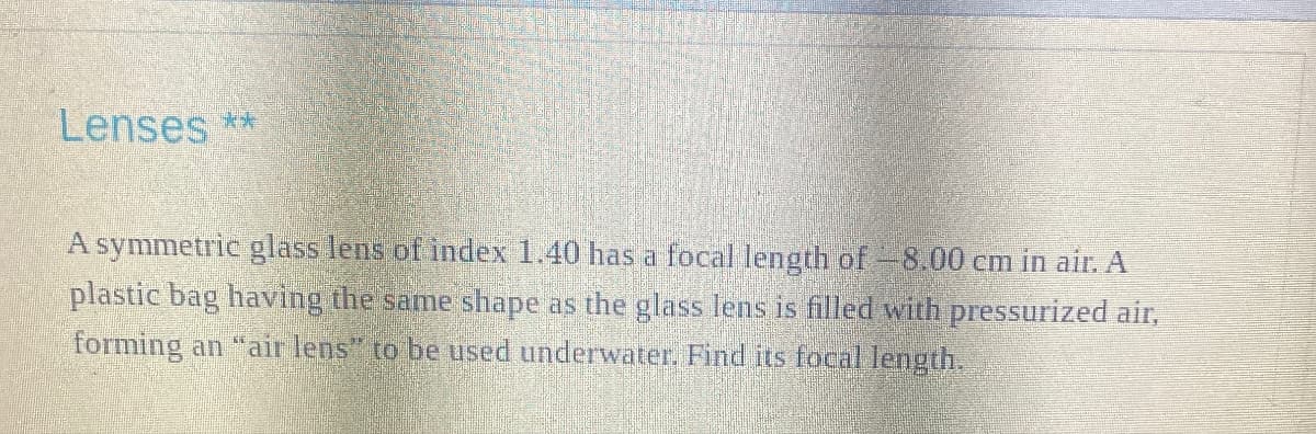 Lenses **
A symmetric glass lens of index 1.40 has a focal length of -8.00 cm in air. A
plastic bag having the same shape as the glass lens is filled with pressurized air,
forming an "air lens" to be used underwater. Find its focal length.