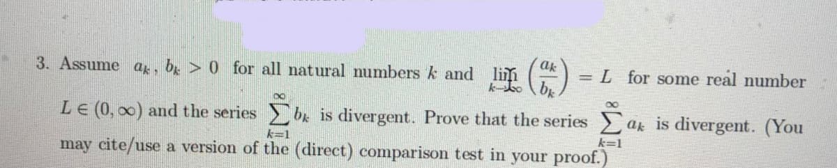 ak
3. Assume ag, bg > 0 for all natural numbers k and
= L for some real number
LE (0, 00) and the series be is divergent. Prove that the series ak is divergent. (You
大3D1
k=1
may cite/use a version of the (direct) comparison test in your proof.)
