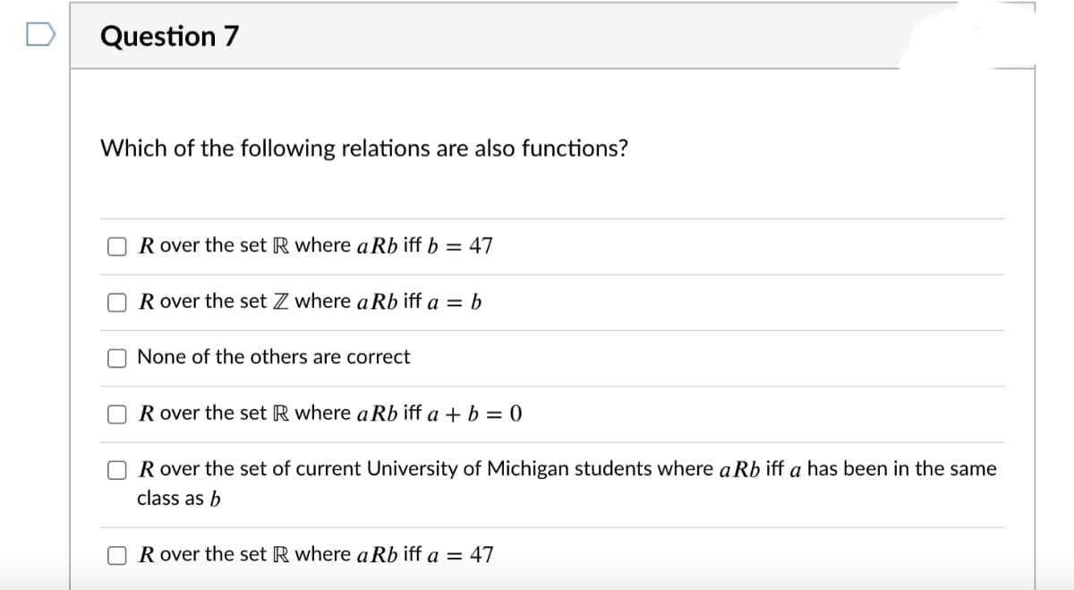 Question 7
Which of the following relations are also functions?
R over the set R where a Rb iff b = 47
R over the set Z where a Rb iff a = b
None of the others are correct
R over the set R where a Rb iff a + b = 0
R over the set of current University of Michigan students where a Rb iff a has been in the same
class as b
R over the set R where a Rb iff a = 47
