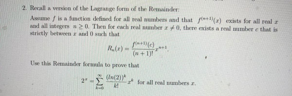 2. Recall a version of the Lagrange form of the Remainder:
Assume f is a function defined for all real numbers and that fn+1)(r) exists for all real r
and all integers n> 0. Then for each real number z 0, there exists a real number c that is
strictly between r and 0 such that
R.(r) =
n+1
(n+1)!
Use this Remainder formula to prove that
(In(2))*
2
* for all real numbers r.
k!
