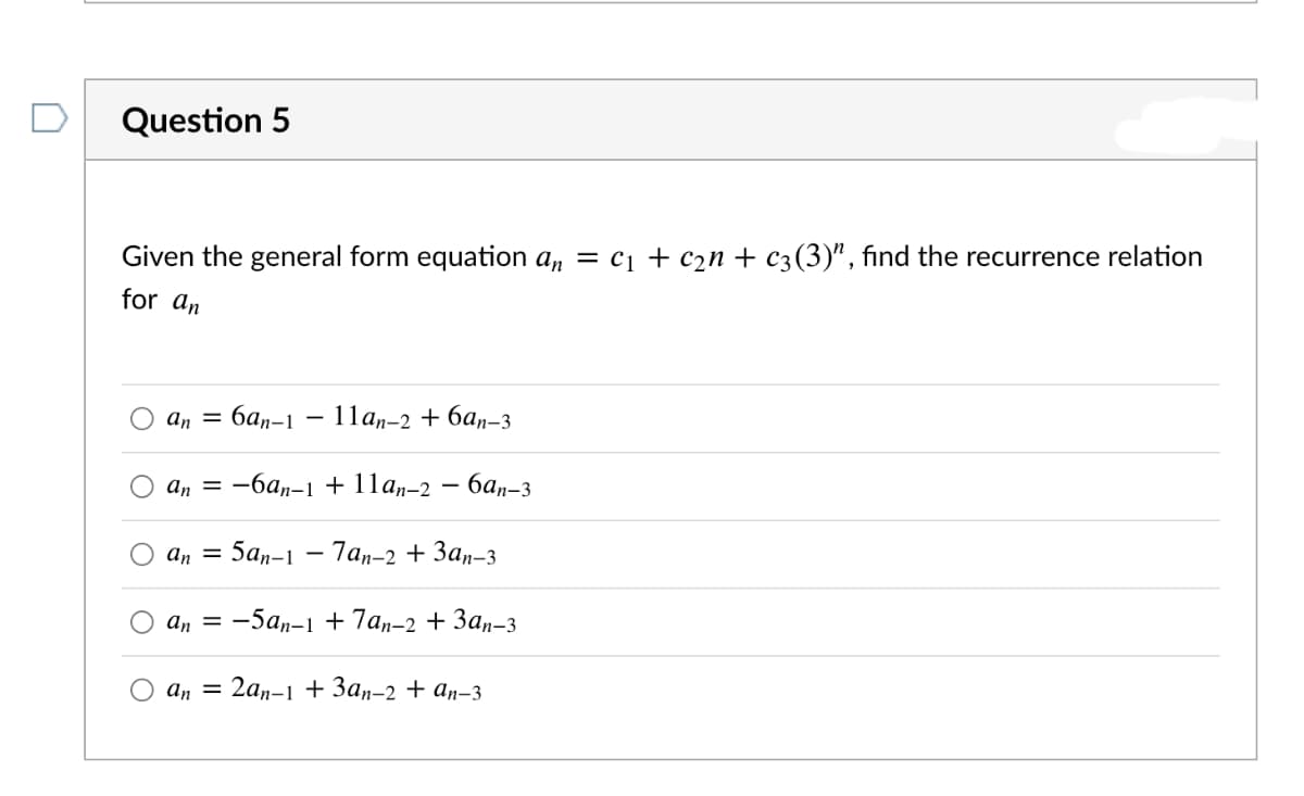 Question 5
Given the general form equation a, = c1 + c2n + c3(3)", find the recurrence relation
for an
an = 6an-1
11а,-2 + ба,-з
an = -6an-1 + 11a,-2
бап-3
an =
5аn-1 — 7аn-2 + Зап-3
аn 3 —5а,-1 + 7аn-2 + Зап-з
An =
2ал-1 + Зап-2 + ап-3
