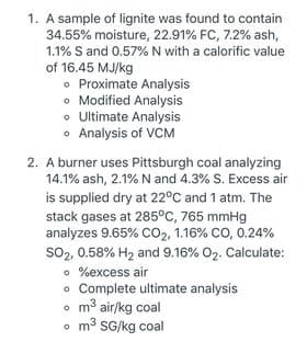 1. A sample of lignite was found to contain
34.55% moisture, 22.91% FC, 7.2% ash,
1.1% S and 0.57% N with a calorific value
of 16.45 MJ/kg
• Proximate Analysis
o Modified Analysis
• Ultimate Analysis
• Analysis of VCM
