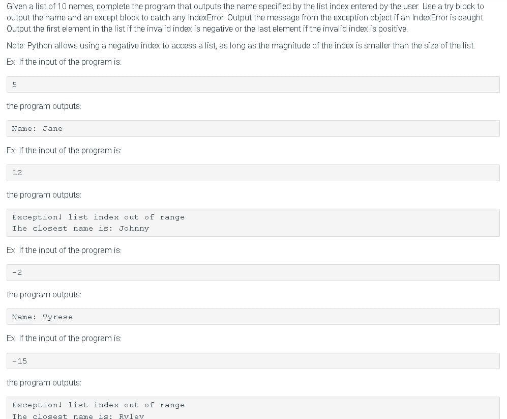 Given a list of 10 names, complete the program that outputs the name specified by the list index entered by the user. Use a try block to
output the name and an except block to catch any IndexError. Output the message from the exception object if an IndexError is caught.
Output the first element in the list if the invalid index is negative or the last element if the invalid index is positive.
Note: Python allows using a negative index to access a list, as long as the magnitude of the index is smaller than the size of the list.
Ex: If the input of the program is:
5
the program outputs:
Name: Jane
Ex: If the input of the program is:
12
the program outputs:
Exception! list index out of range
The closest name is: Johnny
Ex: If the input of the program is:
-2
the program outputs:
Name: Tyrese
Ex: If the input of the program is:
-15
the program outputs:
Exception! list index out of range
The closest name is: Rylev
