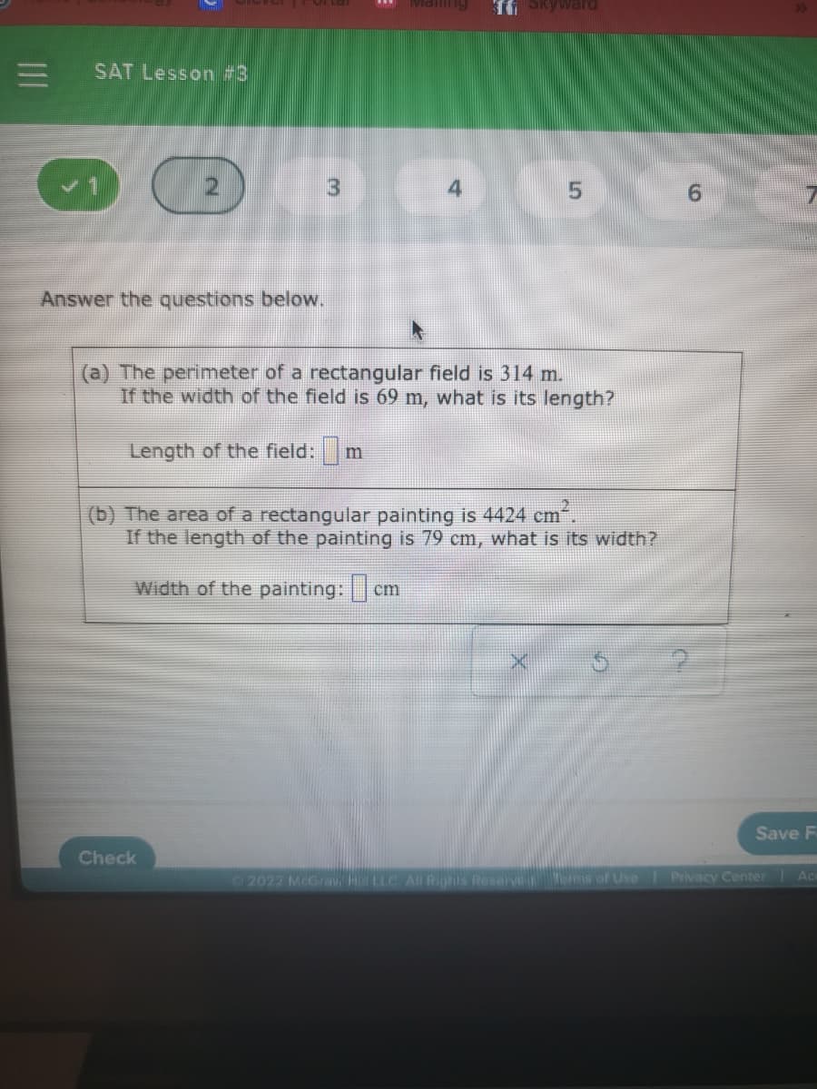 Maiing
II Skyward
SAT Lesson #3
3
6.
Answer the questions below.
(a) The perimeter of a rectangular field is 314 m.
If the width of the field is 69 m, what is its length?
Length of the field:
(b) The area of a rectangular painting is 4424 cm.
If the length of the painting is 79 cm, what is its width?
Width of the painting: cn
Save F
Check
Ac
2022 McGrav HLLC All Rights Reserve s of Use Privacy Center
