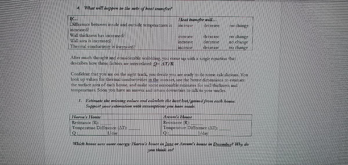 4. What will happen to the rate of heat transfer?
V.
Difference between inside and outside temperatures is
increased?
Heat transfer will...
decrease
increase
no change
Wall thickness has increased?
Wall area is increased?
increase
decrease
increase
change
Thermal conductivity is increas
increase
no change
After much thous
bbling, you come up with a single equation that
describes how these
interrelated: 0= AT/R
Confident that you are on the right track, you decide you are ready to do some calculations. You
look up values for thermal conductivities in the internet, use the house dimensions
the surface area of each house, and make some reasonable estimates for wall thickness and
temperatures. Soon you have an answer and retur wnstairs
uncles.
5. Estimate the missing values and calculate the heat lost/gained from each house.
Support your estimation with assumptions you have made.
Haron's House
Areum's House
Resistance (R):
Resistance (R):
Temperature Difference (AT):
Temperature Difference (AT):
1/day
Q
J/day
Which house uses more energy: Haron's house in June or Areum's house in December? Why do
you think so?