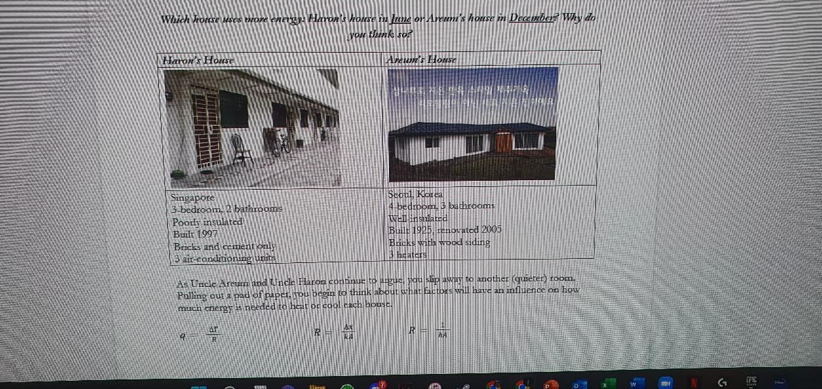 Which house uses more energy. Haron's house in June or Areum's house in December? Why do
you think so?
Haron's House
Areum's House
YLEENEDGARD **
TALE
Seoul, Korea
Singapore
3-bedroom 2 bathrooms
4-bedroom, 3 bathrooms
Well insulated
Poody insulated
Built 1997
Bricks and cement only
Built 1925, renovated 2005
Bricks with wood siding
3 heaters
3 air-conditioning units
As Uncle Areum and Uncle Haron continue to argue, you slip away to another (quieter) room.
Pulling out a pad of paper, you begin to think about what factors will have an influence on how
much energy is needed to heat or cool each house.
AT
R-
R=AA
9
MMMMMM
TITE