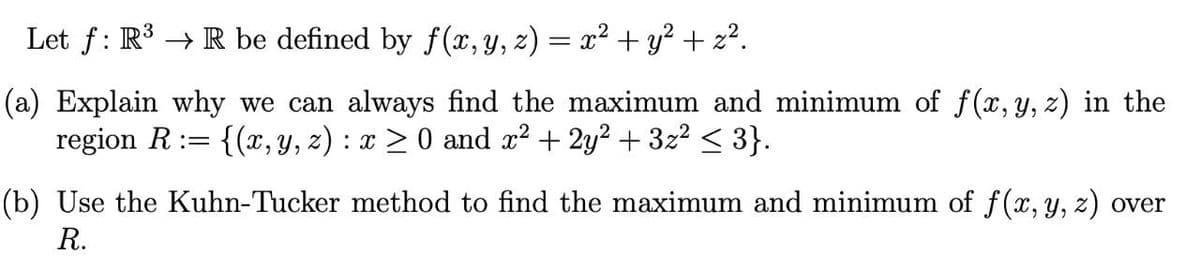 Let f: R³ → R be defined by f(x, y, z) = x² + y? + z².
(a) Explain why we can always find the maximum and minimum of f(x, y, z) in the
region R:= {(x, Y, z) : x > 0 and x? + 2y2 + 3z² < 3}.
(b) Use the Kuhn-Tucker method to find the maximum and minimum of f(x, y, z) over
R.
