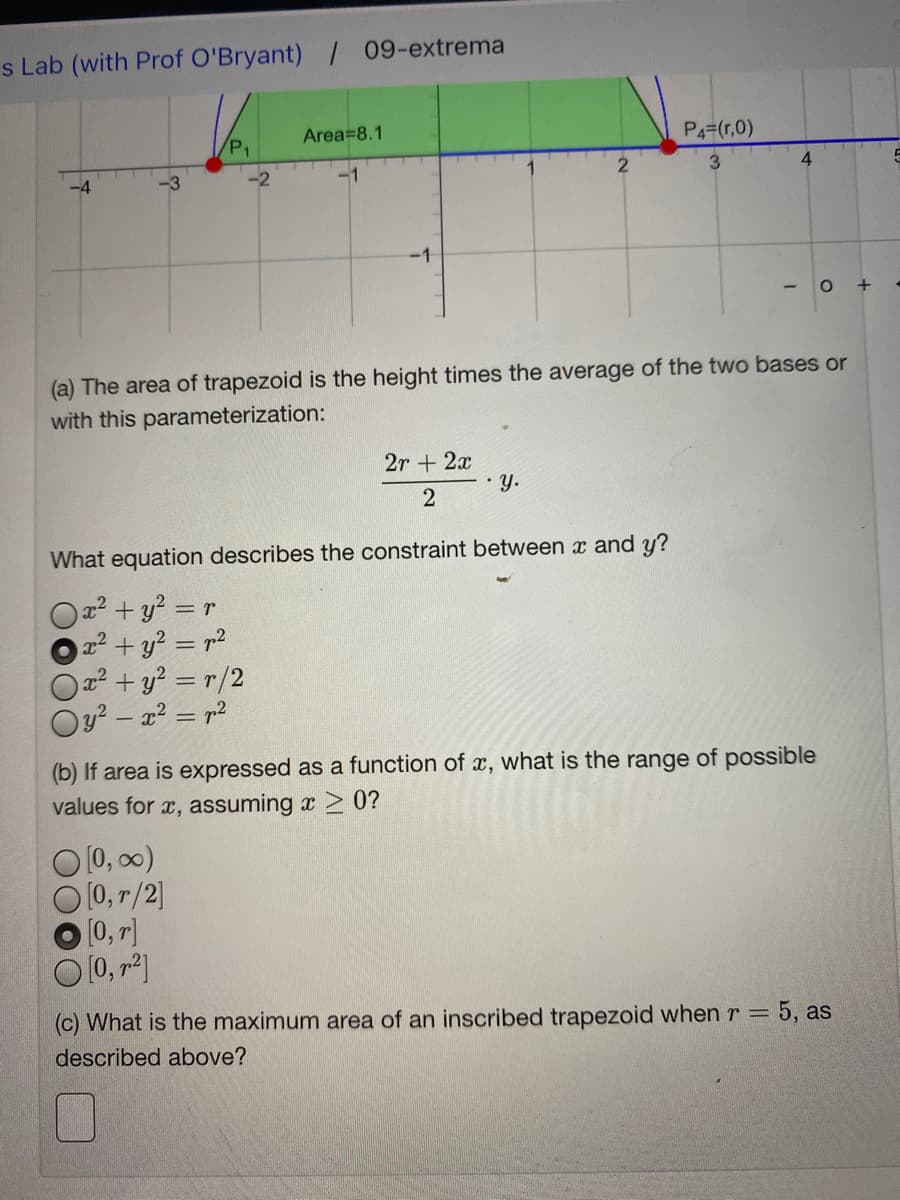 s Lab (with Prof O'Bryant) / 09-extrema
Area=8.1
P4=(r,0)
3
-4
-1
(a) The area of trapezoid is the height times the average of the two bases or
with this parameterization:
2r + 2x
•y.
2
What equation describes the constraint between x and y?
2²+y? = r
x2+ y? = r2
2²+y? = r/2
Oy? – x? = r²
(b) If area is expressed as a function of x, what is the range of possible
values for x, assuming x 2 0?
O [0, 00)
[0, r/2]
[0, r]
(c) What is the maximum area of an inscribed trapezoid when r = 5, as
described above?
