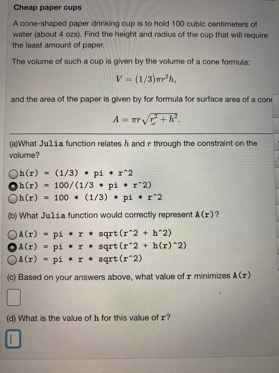 Cheap paper cups
A cone-shaped paper drinking cup is to hold 100 cubic centimeters of
water (about 4 ozs). Find the height and radius of the cup that will require
the least amount of paper.
The volume of such a cup is given by the volume of a cone formula:
V = (1/3)Tr²h,
and the area of the paper is given by for formula for surface area of a cone
A = Tr/r2 + h².
(a)What Julia function relates h and r through the constraint on the
volume?
Oh(r)
h(r)
(1/3) * pi * r^2
100/ (1/3 * pi * r^2)
= 100 * (1/3) * pi * r^2
Oh(r)
(b) What Julia function would correctly represent A (r)?
OA(r)
A(r) = pi * r * sqrt (r^2 + h(r)^2)
OA(r)
pi * r * sqrt (r^2 + h^2)
%3D
pi *r * sqrt (r^2)
(c) Based on your answers above, what value of r minimizes A (r)
(d) What is the value of h for this value of r?
