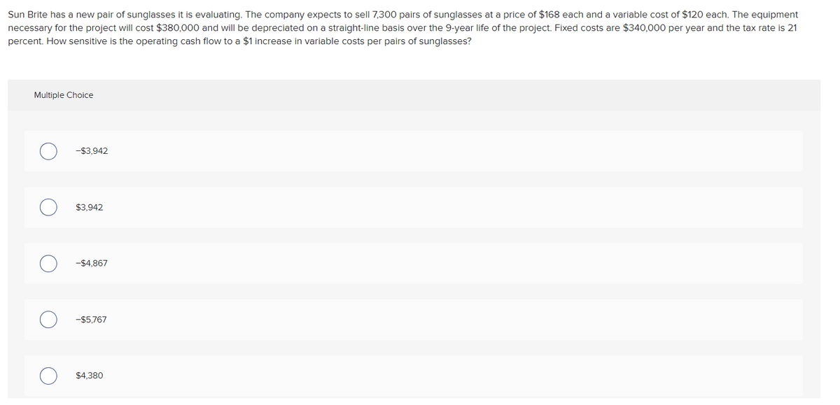 Sun Brite has a new pair of sunglasses it is evaluating. The company expects to sell 7,300 pairs of sunglasses at a price of $168 each and a variable cost of $120 each. The equipment
necessary for the project will cost $380,000 and will be depreciated on a straight-line basis over the 9-year life of the project. Fixed costs are $340,000 per year and the tax rate is 21
percent. How sensitive is the operating cash flow to a $1 increase in variable costs per pairs of sunglasses?
Multiple Choice
-$3,942
$3,942
-$4,867
-$5,767
$4,380