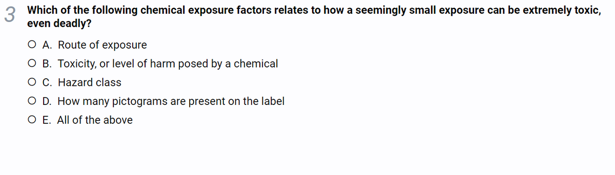 3
Which of the following chemical exposure factors relates to how a seemingly small exposure can be extremely toxic,
even deadly?
O A. Route of exposure
O B. Toxicity, or level of harm posed by a chemical
O C. Hazard class
O D. How many pictograms are present on the label
O E. All of the above