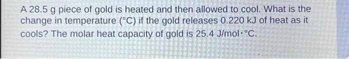 A 28.5 g piece of gold is heated and then allowed to cool. What is the
change in temperature (°C) if the gold releases 0.220 kJ of heat as it
cools? The molar heat capacity of gold is 25.4 J/mol °C.