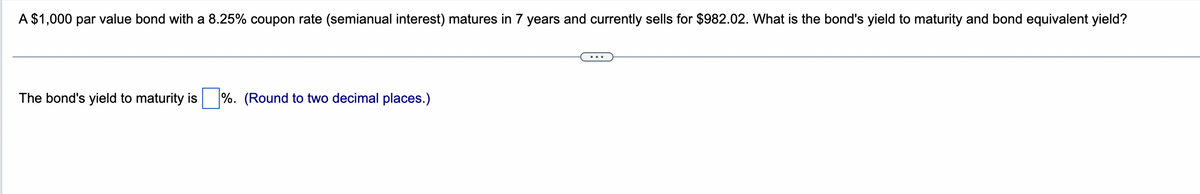 A $1,000 par value bond with a 8.25% coupon rate (semianual interest) matures in 7 years and currently sells for $982.02. What is the bond's yield to maturity and bond equivalent yield?
The bond's yield to maturity is%. (Round to two decimal places.)