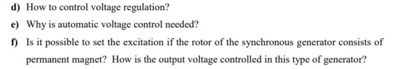 d) How to control voltage regulation?
e) Why is automatic voltage control needed?
f) Is it possible to set the excitation if the rotor of the synchronous generator consists of
permanent magnet? How is the output voltage controlled in this type of generator?
