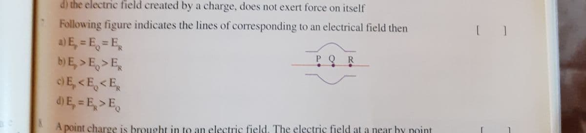 d) the electric field created by a charge, does not exert force on itself
Following figure indicates the lines of corresponding to an electrical field then
a) E, = E, = E,
b) E, >E >E,
E, <E,<E,
d) E, = E, > E,
PQR
A point charge is brought in to an electric field. The electric field at a near by point
