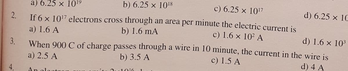 a) 6.25 x 1019
b) 6.25 x 1018
c) 6.25 x 1017
d) 6.25 x 10
2.
If 6 x 1017 electrons cross through an area per minute the electric current is
b) 1.6 mA
a) 1.6 A
c) 1.6 x 102 A
d) 1.6 x 103
3.
When 900 C of charge passes through a wire in 10 minute, the current in the wire is
a) 2.5 A
b) 3.5 A
c) 1.5 A
d) 4 A
4.
L016
An olo
