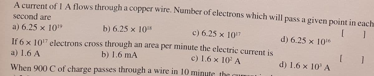 A current of A flows through a copper wire. Number of electrons which will pass a given point in each
second are
[ ]
a) 6.25 x 1019
b) 6.25 x 1018
c) 6.25 x 1017
d) 6.25 x 1016
If 6 x 1017 electrons cross through an area per minute the electric current is
b) 1.6 mA
[ ]
a) 1.6 A
c) 1.6 x 102 A
d) 1.6 x 103 A
When 900 C of charge passes through a wire in 10 minute, the curront
