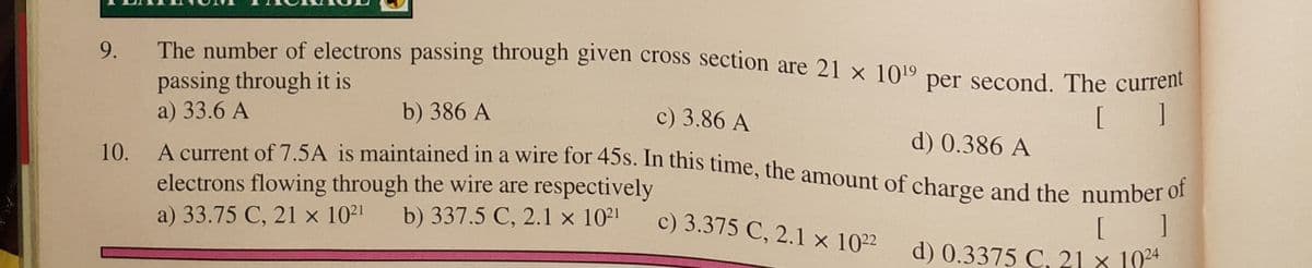 10. A current of 7.5A is maintained in a wire for 45s. In this time, the amount of charge and the number of
9.
The number of electrons passing through given cross section are 21 x 1019
per second. The current
passing through it is
a) 33.6 A
A aurrent of 7 5A is maintained in a wire for 45S. In this time, the amount of charge and the number oI
c) 3.86 A
[ ]
b) 386 A
d) 0.386 A
electrons flowing through the wire are respectively
a) 33.75 C, 21 x 1021
[ ]
d) 0.3375 C, 21 x 1024
b) 337.5 C, 2.1 x 10²'
c) 3.375 C, 2.1 x 1022
