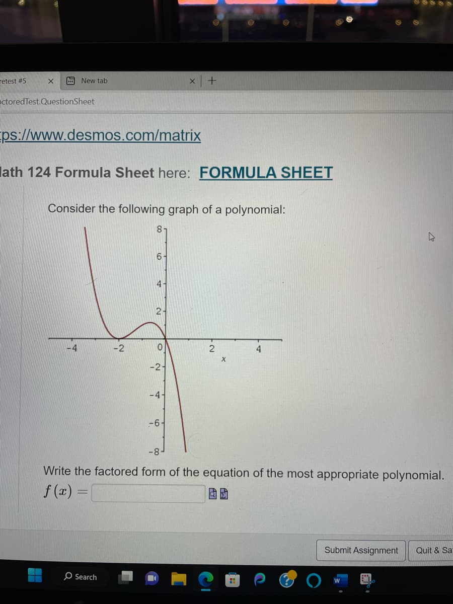 retest #5
X A New tab
octored Test.QuestionSheet
Eps://www.desmos.com/matrix
lath 124 Formula Sheet here: FORMULA SHEET
-4
Consider the following graph of a polynomial:
-2
O Search
81
6-
4-
2-
0
X
-2-
-4-
+
-6-
2
X
4
-8
Write the factored form of the equation of the most appropriate polynomial.
f (x)
H
W
Submit Assignment
Quit & Sa