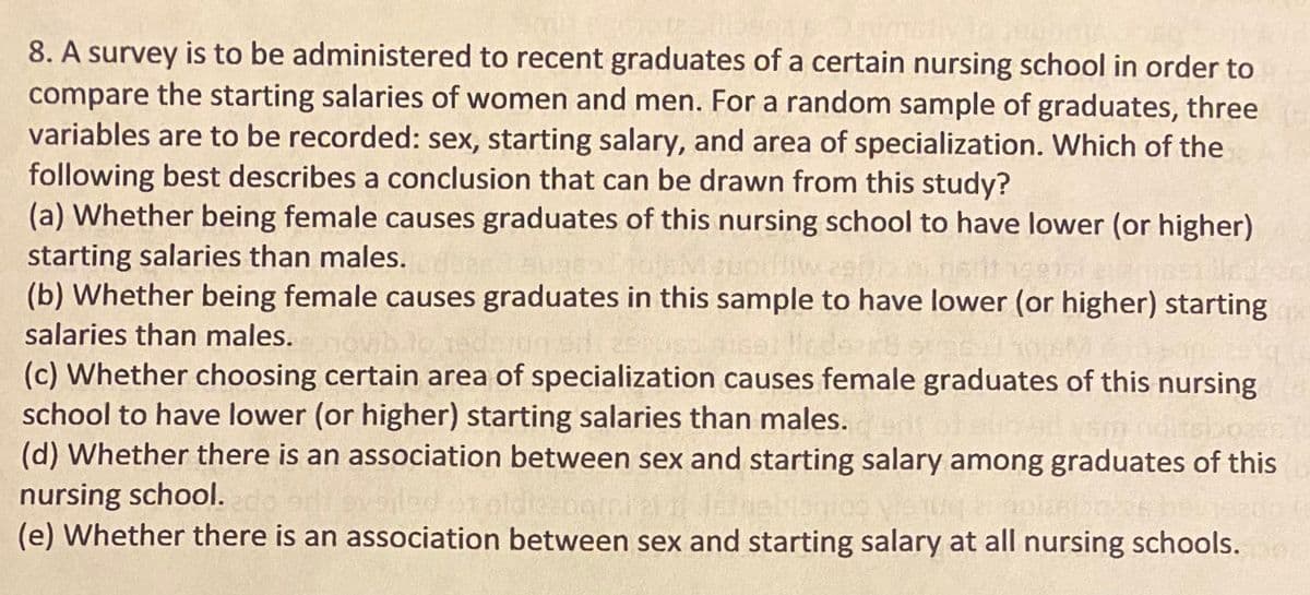 8. A survey is to be administered to recent graduates of a certain nursing school in order to
compare the starting salaries of women and men. For a random sample of graduates, three
variables are to be recorded: sex, starting salary, and area of specialization. Which of the
following best describes a conclusion that can be drawn from this study?
(a) Whether being female causes graduates of this nursing school to have lower (or higher)
starting salaries than males.
(b) Whether being female causes graduates in this sample to have lower (or higher) starting
salaries than males. t
(c) Whether choosing certain area of specialization causes female graduates of this nursing
school to have lower (or higher) starting salaries than males.
(d) Whether there is an association between sex and starting salary among graduates of this
nursing school.
(e) Whether there is an association between sex and starting salary at all nursing schools.
oviblo edlogs
16
