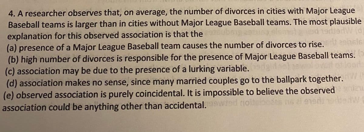 4. A researcher observes that, on average, the number of divorces in cities with Major League
Baseball teams is larger than in cities without Major League Baseball teams. The most plausible
explanation for this observed association is that the
(a) presence of a Major League Baseball team causes the number of divorces to rise.
(b) high number of divorces is responsible for the presence of Major League Baseball teams.
(c) association may be due to the presence of a lurking variable.
(d) association makes no sense, since many married couples go to the ballpark together.
(e) observed association is purely coincidental. It is impossible to believe the observed
association could be anything other than accidental.wwied nolteboses n6 2i ened
ansls
