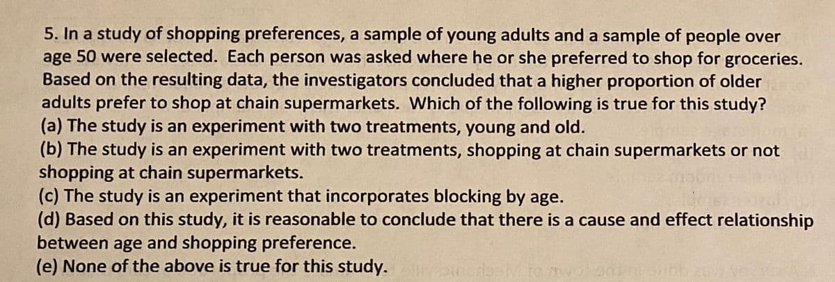 5. In a study of shopping preferences, a sample of young adults and a sample of people over
age 50 were selected. Each person was asked where he or she preferred to shop for groceries.
Based on the resulting data, the investigators concluded that a higher proportion of older
adults prefer to shop at chain supermarkets. Which of the following is true for this study?
(a) The study is an experiment with two treatments, young and old.
(b) The study is an experiment with two treatments, shopping at chain supermarkets or not
shopping at chain supermarkets.
(c) The study is an experiment that incorporates blocking by age.
(d) Based on this study, it is reasonable to conclude that there is a cause and effect relationship
between age and shopping preference.
(e) None of the above is true for this study. ellivoinsb
