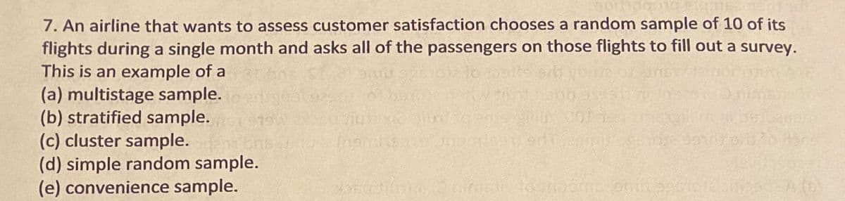 7. An airline that wants to assess customer satisfaction chooses a random sample of 10 of its
flights during a single month and asks all of the passengers on those flights to fill out a survey.
This is an example of a
(a) multistage sample.
(b) stratified sample.
(c) cluster sample. n
(d) simple random sample.
(e) convenience sample.
