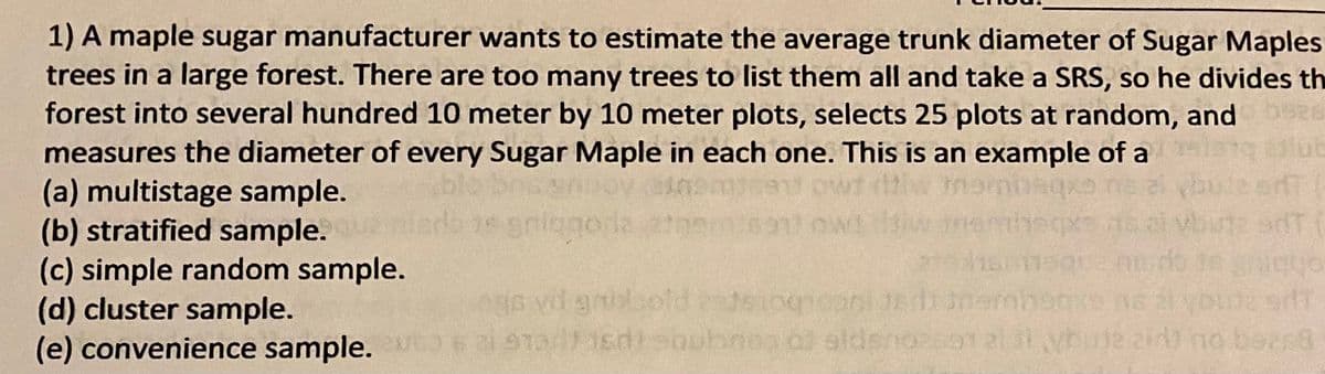 **Question 1:**

A maple sugar manufacturer wants to estimate the average trunk diameter of Sugar Maple trees in a large forest. There are too many trees to list them all and take a SRS, so he divides the forest into several hundred 10 meter by 10 meter plots, selects 25 plots at random, and measures the diameter of every Sugar Maple in each one. This is an example of a

(a) multistage sample.  
(b) stratified sample.  
(c) simple random sample.  
(d) cluster sample.  
(e) convenience sample.