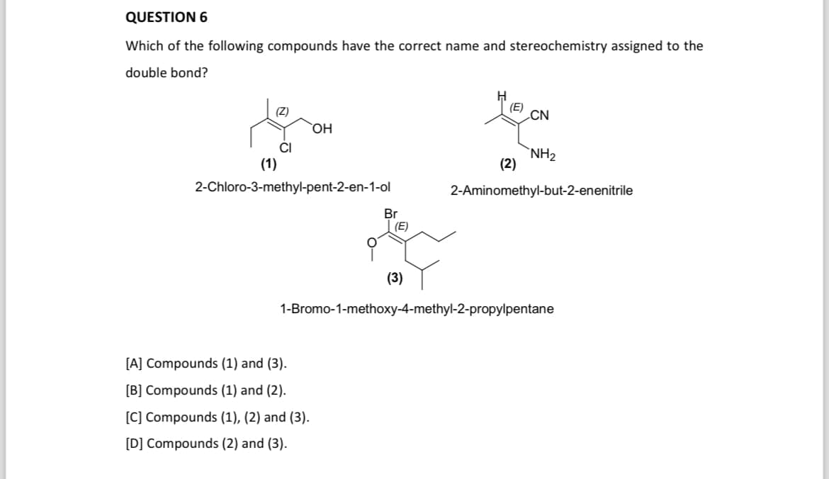 QUESTION 6
Which of the following compounds have the correct name and stereochemistry assigned to the
double bond?
OH
(1)
2-Chloro-3-methyl-pent-2-en-1-ol
Br
(E)
H
(E)
CN
NH2
(2)
2-Aminomethyl-but-2-enenitrile
(3)
1-Bromo-1-methoxy-4-methyl-2-propylpentane
[A] Compounds (1) and (3).
[B] Compounds (1) and (2).
[C] Compounds (1), (2) and (3).
[D] Compounds (2) and (3).