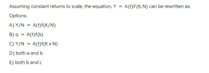 Assuming constant returns to scale, the equation, Y = A(t)F(K, N) can be rewritten as:
Options:
A) Y/N =
A(t)f(K/N)
B) q = A(t)f(k)
C) Y/N A(t)f(KXN)
=
D) both a and b
E) both b and c