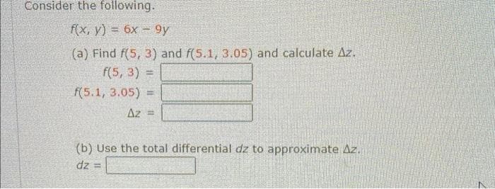 Consider the following.
f(x, y) = 6x
9y
(a) Find f(5, 3) and f(5.1, 3.05) and calculate Az.
f(5, 3) =
f(5.1, 3.05) =
Az
(b) Use the total differential dz to approximate Az.
dz
S