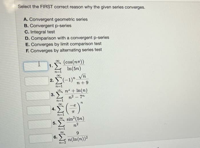 Select the FIRST correct reason why the given series converges.
A. Convergent geometric series
B. Convergent p-series
C. Integral test
D. Comparison with a convergent p-series
E. Converges by limit comparison test
F. Converges by alternating series test
1.
IM8 IM8 IM8 IME IM8 IM8
2. (1)
3.
4.
5.
(cos(n))
In(5n)
6.
√n
n +9
n + ln(n)
n2 – 7"
71
()
sin² (5n)
12
9
n(ln(n))