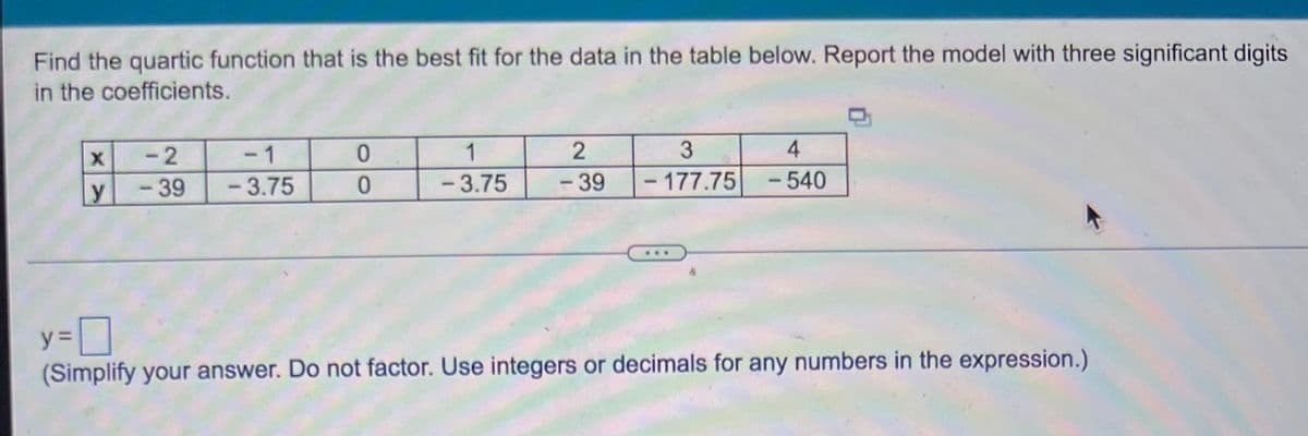 Find the quartic function that is the best fit for the data in the table below. Report the model with three significant digits
in the coefficients.
X
y
-2
- 39
-1
-3.75
0
0
2
1
-3.75 - 39
4
3
-177.75 - 540
y=
(Simplify your answer. Do not factor. Use integers or decimals for any numbers in the expression.)